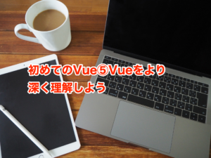 初めてのVue⑤Vueをより深く理解しよう